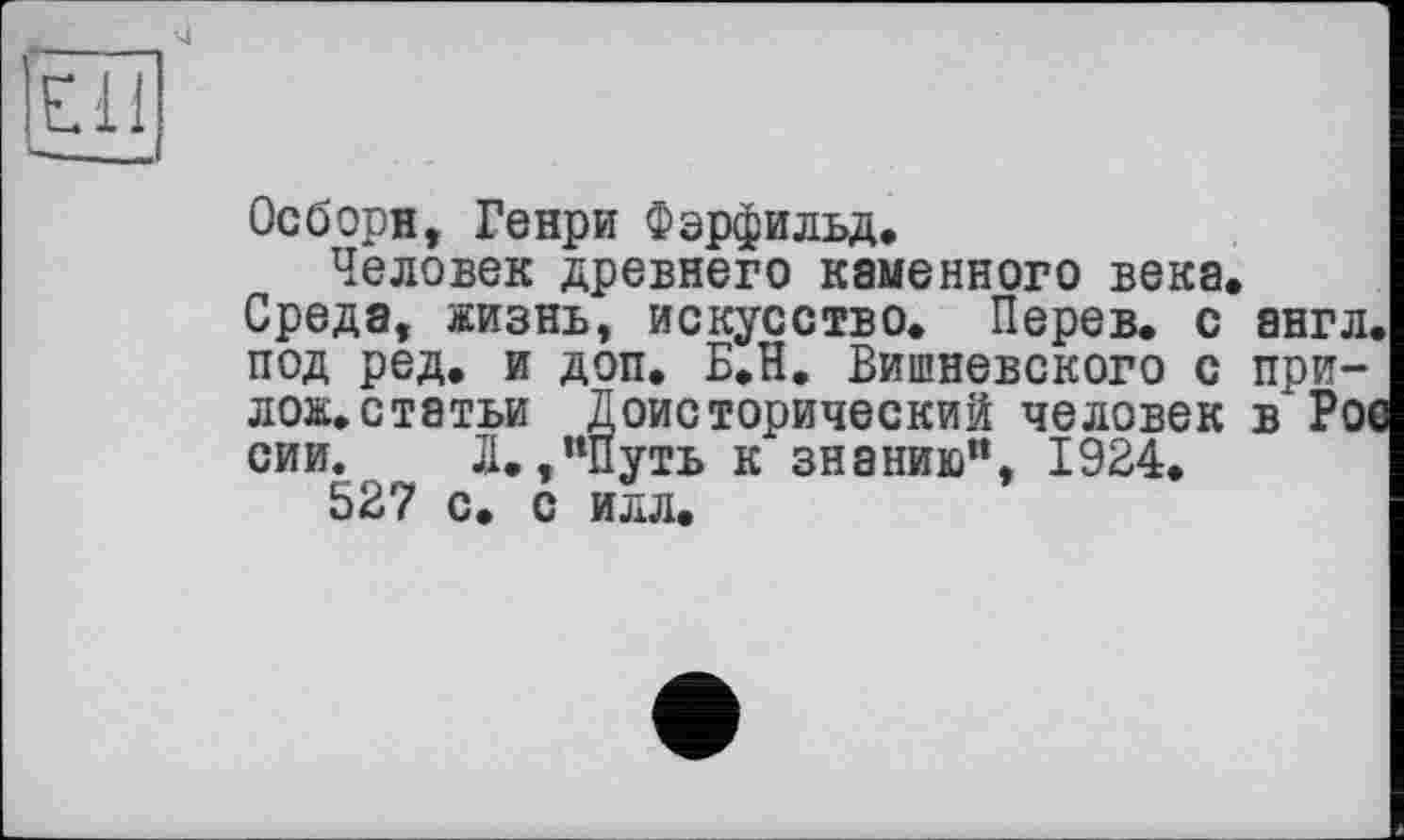 ﻿Ell
Осборн, Генри Фэрфильд.
Человек древнего каменного века.
Среда, жизнь, искусство. Перев. с англ, под ред. и доп. Б.Н. Вишневского с приложи, статьи Доисторический человек в Рое сии. Д.,”Путь к знанию’1, 1924.
527 с. с илл.